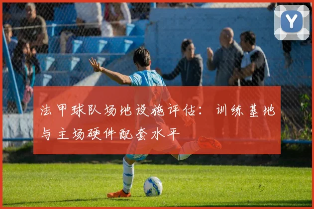 法甲球队场地设施评估:训练基地与主场硬件配套水平
