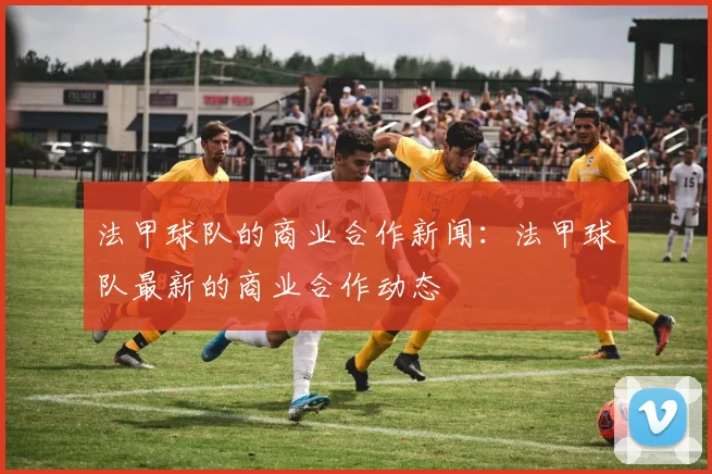 法甲球队的商业合作新闻:法甲球队最新的商业合作动态