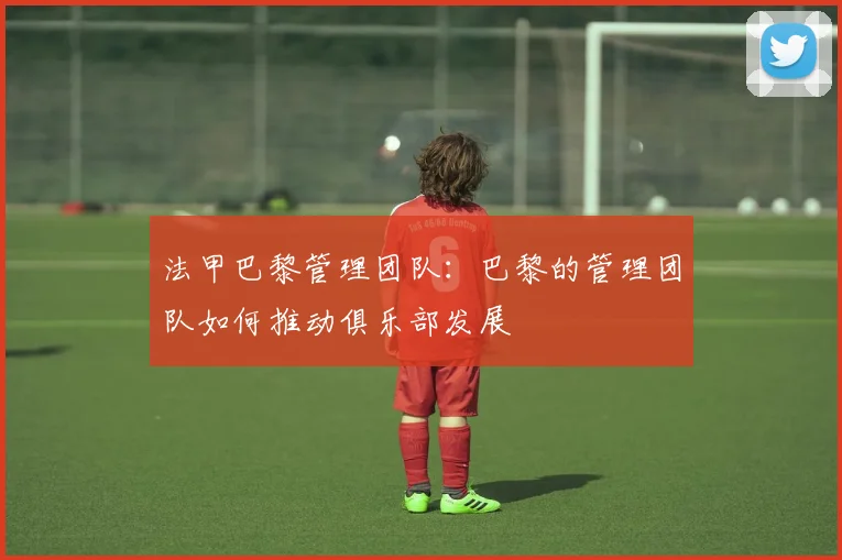 法甲巴黎管理团队：巴黎的管理团队如何推动俱乐部发展